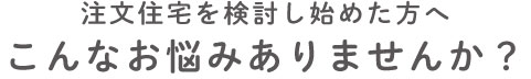 注文住宅を検討し始めた方へ。こんなお悩みはありませんか？