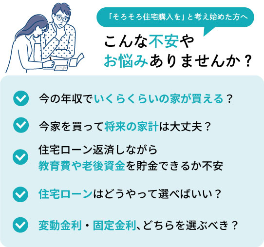 こんな不安やお悩みありませんか？①今の年収でいくらくらいの家が買える？②今家を買って将来の家計は大丈夫？③住宅ローン返済しながら 教育費や老後資金を貯金できるか不安④住宅ローンはどうやって選べばいい？⑤変動金利・固定金利、どちらを選ぶべき？